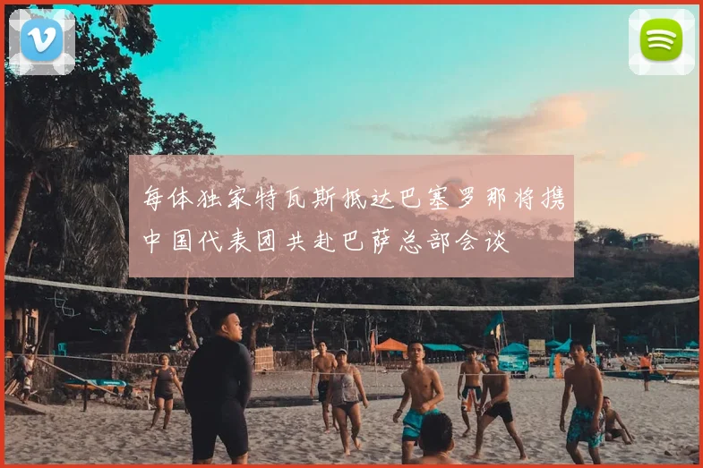 每体独家特瓦斯抵达巴塞罗那将携中国代表团共赴巴萨总部会谈