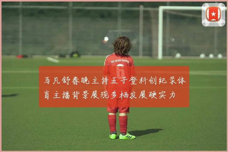 马凡舒春晚主持五子登科创纪录体育主播背景展现多栖发展硬实力