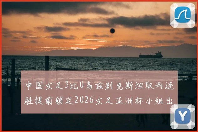 中国女足3比0乌兹别克斯坦取两连胜提前锁定2026女足亚洲杯小组出线
