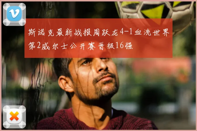 斯诺克最新战报周跃龙4-1血洗世界第2威尔士公开赛晋级16强