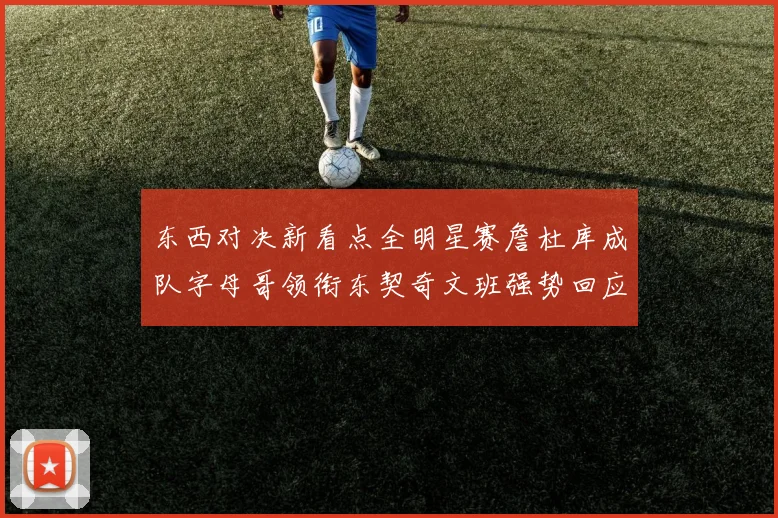 东西对决新看点全明星赛詹杜库成队字母哥领衔东契奇文班强势回应