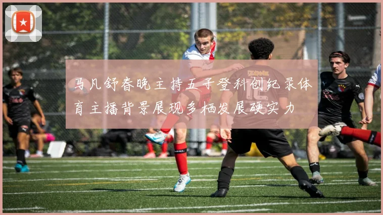 马凡舒春晚主持五子登科创纪录体育主播背景展现多栖发展硬实力