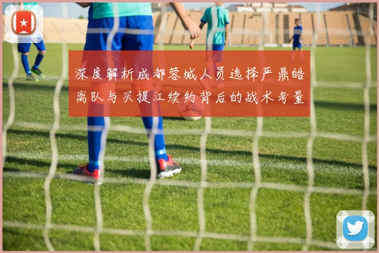 深度解析成都蓉城人员选择严鼎皓离队与买提江续约背后的战术考量