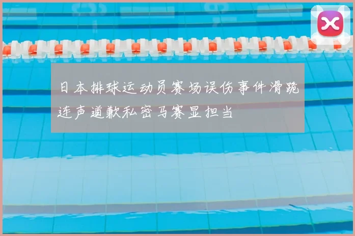 日本排球运动员赛场误伤事件滑跪连声道歉私密马赛显担当