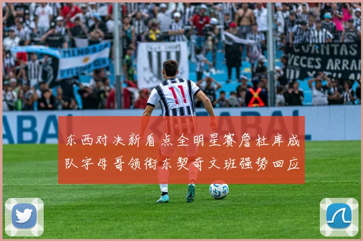 东西对决新看点全明星赛詹杜库成队字母哥领衔东契奇文班强势回应