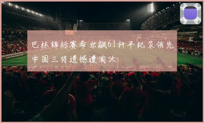 巴林锦标赛希尔飙61杆平纪录领先中国三将遗憾遭淘汰