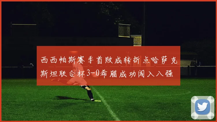 西西帕斯赛季首败成转折点哈萨克斯坦联合杯3-0希腊成功闯入八强