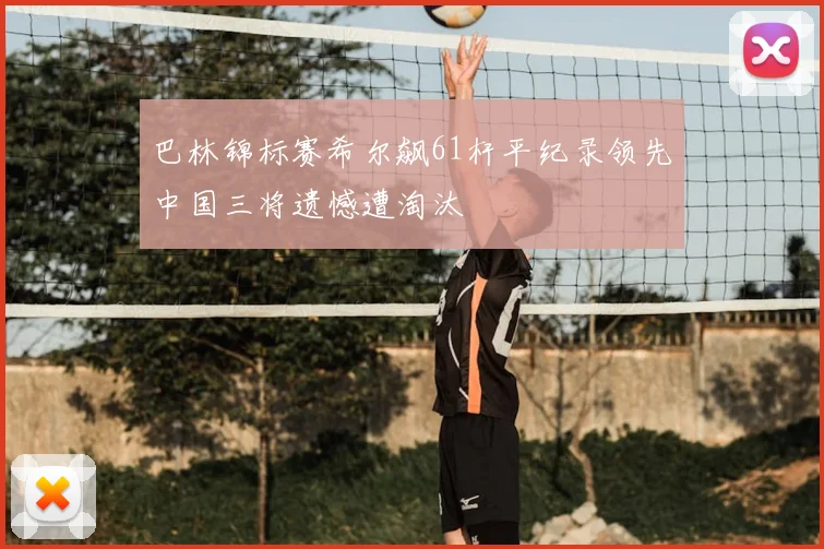 巴林锦标赛希尔飙61杆平纪录领先中国三将遗憾遭淘汰