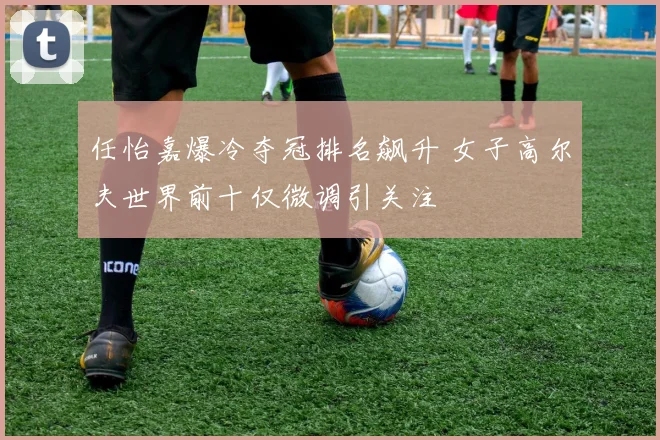 任怡嘉爆冷夺冠排名飙升 女子高尔夫世界前十仅微调引关注